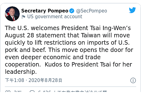 Twitter 用户名 @SecPompeo: The U.S. welcomes President Tsai Ing-Wen’s August 28 statement that Taiwan will move quickly to lift restrictions on imports of U.S. pork and beef. This move opens the door for even deeper economic and trade cooperation.  Kudos to President Tsai for her leadership.