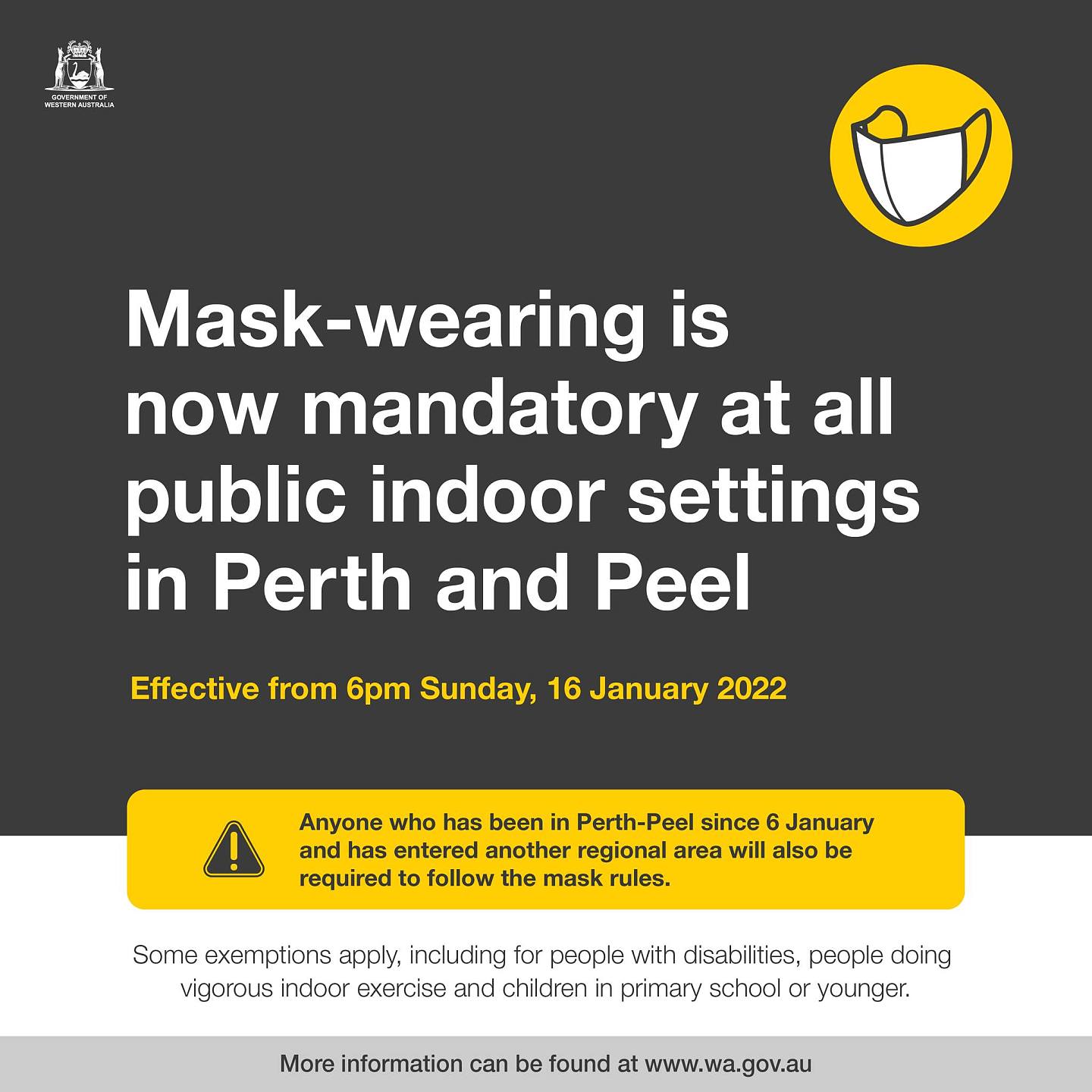 May be an image of text that says 'Mask-wearing is now mandatory at all public indoor settings in Perth and Peel Effective from 6pm Sunday, 16 January 2022 Anyone who has been Perth-Peel since January and has entered another regional area will also be required to follow the mask rules. Some exemptions apply, including for people with disabilities, people doing vigorous indoor exercise and children in primary school or younger. More information can be found at www.wa.gov.au'