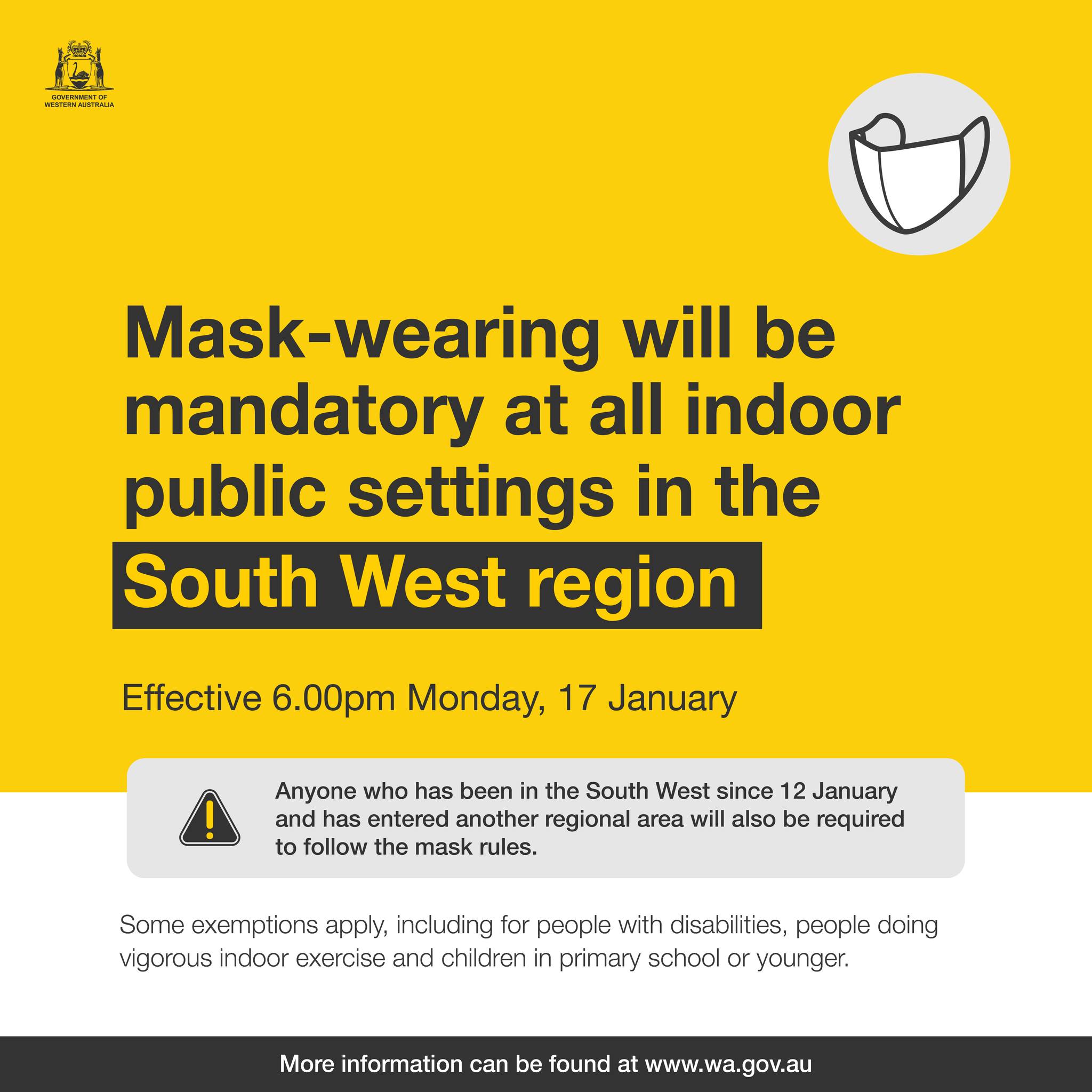 May be an image of text that says '골거 Mask-wearing will be mandatory at all indoor public settings in the South West region Effective 6.00pm Monday, 17 January Anyone who has been in the South West since 12 12 January and has entered another regional area will also be required to follow the mask rules. Some exemptions apply, including for poople with disabilitios, poople doing vigorous indoor exercise and children in primary school or younger. More information can be ound at www.wa.gov.au'