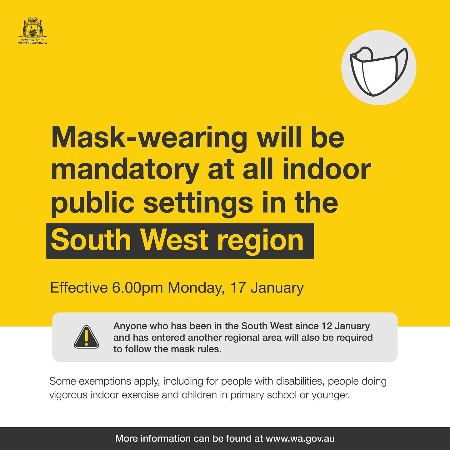 May be an image of text that says '골거 Mask-wearing will be mandatory at all indoor public settings in the South West region Effective 6.00pm Monday, 17 January Anyone who has been in the South West since 12 12 January and has entered another regional area will also be required to follow the mask rules. Some exemptions apply, including for poople with disabilitios, poople doing vigorous indoor exercise and children in primary school or younger. More information can be ound at www.wa.gov.au'