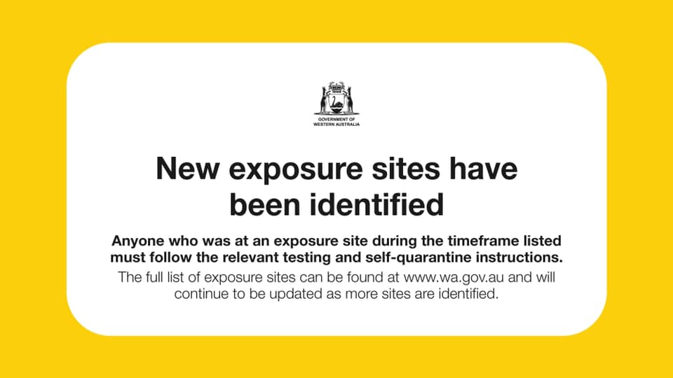 May be an image of text that says 'GONVERNMENT NIENE RESTERNA TERN AUSTRALIA New exposure sites have been identified Anyone who was at an exposure site during the timeframe listed must follow the relevant testing and self-quarantine instructions. The full list of exposure sites can be found at www.wa.gov.au and will continue to be updated as more sites are identified.'