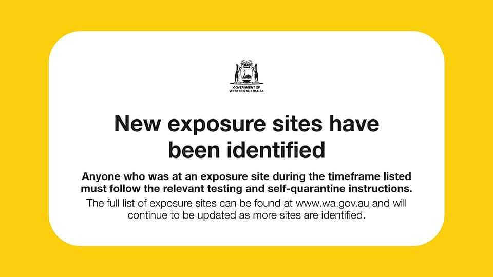 May be an image of text that says 'GONVERNMENT NIENE RESTERNA TERN AUSTRALIA New exposure sites have been identified Anyone who was at an exposure site during the timeframe listed must follow the relevant testing and self-quarantine instructions. The full list of exposure sites can be found at www.wa.gov.au and will continue to be updated as more sites are identified.'